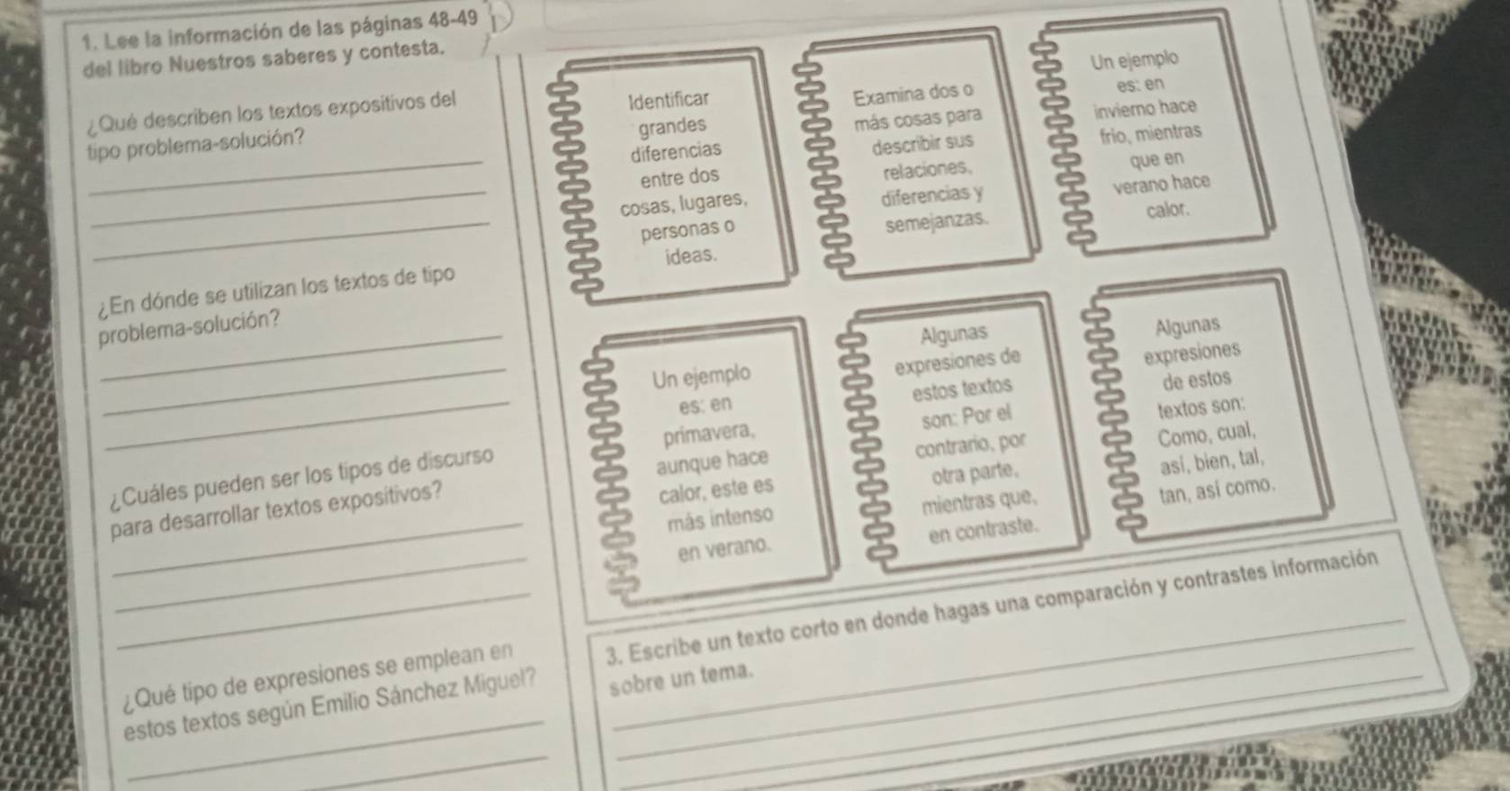 Lee la información de las páginas 48-49 
del libro Nuestros saberes y contesta. 
Un ejemplo 
¿Qué describen los textos expositivos del Identificar es: en 
grandes más cosas para inviero hace 
_ 
tipo problema-solución? Examina dos o 
diferencias 
describir sus frio, mientras 
entre dos 
relaciones, 
que en 
_cosas, lugares, diferencias y 
verano hace 
personas o 
_¿En dónde se utilizan los textos de tipo ideas. semejanzas. 
calor. 
problema-solución? 
Algunas 
_Un ejemplo Algunas 
expresiones de 
expresiones 
estos textos 
es: en 
son: Por el 
¿Cuáles pueden ser los tipos de discurso primavera, de estos 
así, bien, tal, 
calor, este es Como, cual, 
_para desarrollar textos expositivos? aunque hace contrario, por textos son: 
otra parte. 
más intenso mientras que, 
_en verano. tan, asi como. 
en contraste. 
_ 
__¿Qué tipo de expresiones se emplean en 3. Escribe un texto corto en donde hagas una comparación y contrastes información 
estos textos según Emilio Sánchez Miguel? sobre un tema. 
_