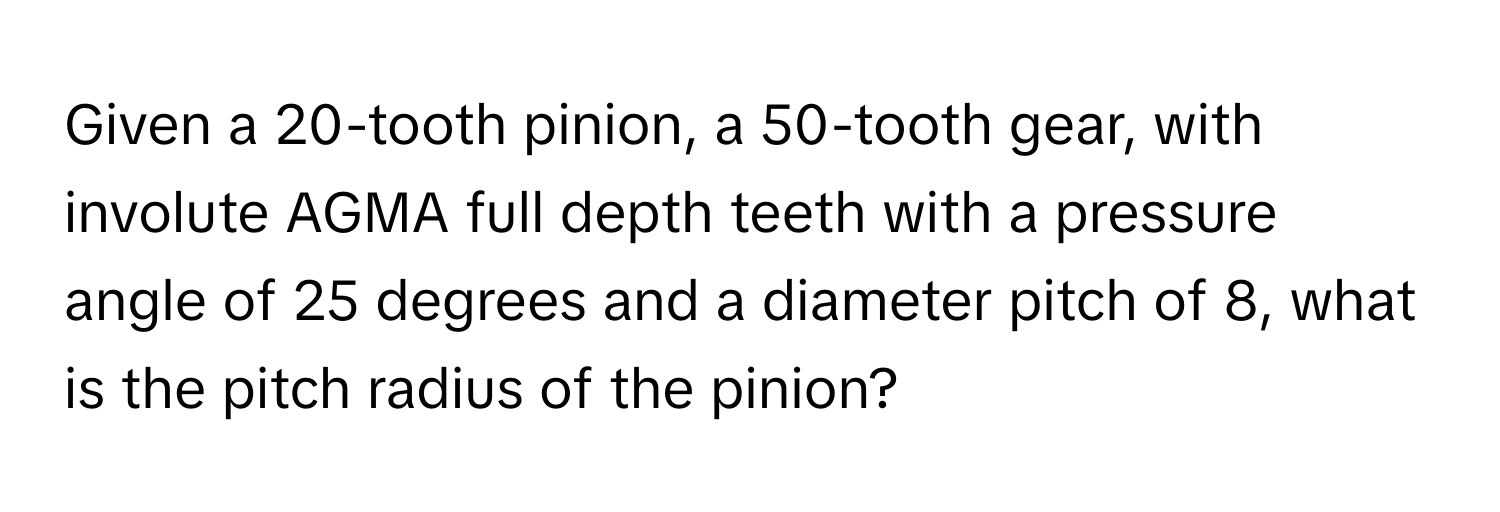 Given a 20-tooth pinion, a 50-tooth gear, with involute AGMA full depth teeth with a pressure angle of 25 degrees and a diameter pitch of 8, what is the pitch radius of the pinion?