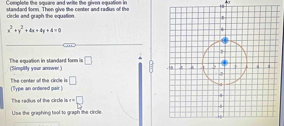 Complete the square and write the given equation in Ay 
standard form. Then give the center and radius of the
10
circle and graph the equation.
x^2+y^2+4x+4y+4=0
The equation in standard form is □. 
(Simplify your answer.) 
The center of the circle is □. 
(Type an ordered pair.) 
The radius of the circle is r=□. 
Use the graphing tool to graph the circle.