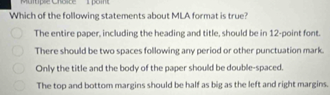 'Multiple Choice 1 point
Which of the following statements about MLA format is true?
The entire paper, including the heading and title, should be in 12 -point font.
There should be two spaces following any period or other punctuation mark.
Only the title and the body of the paper should be double-spaced.
The top and bottom margins should be half as big as the left and right margins.