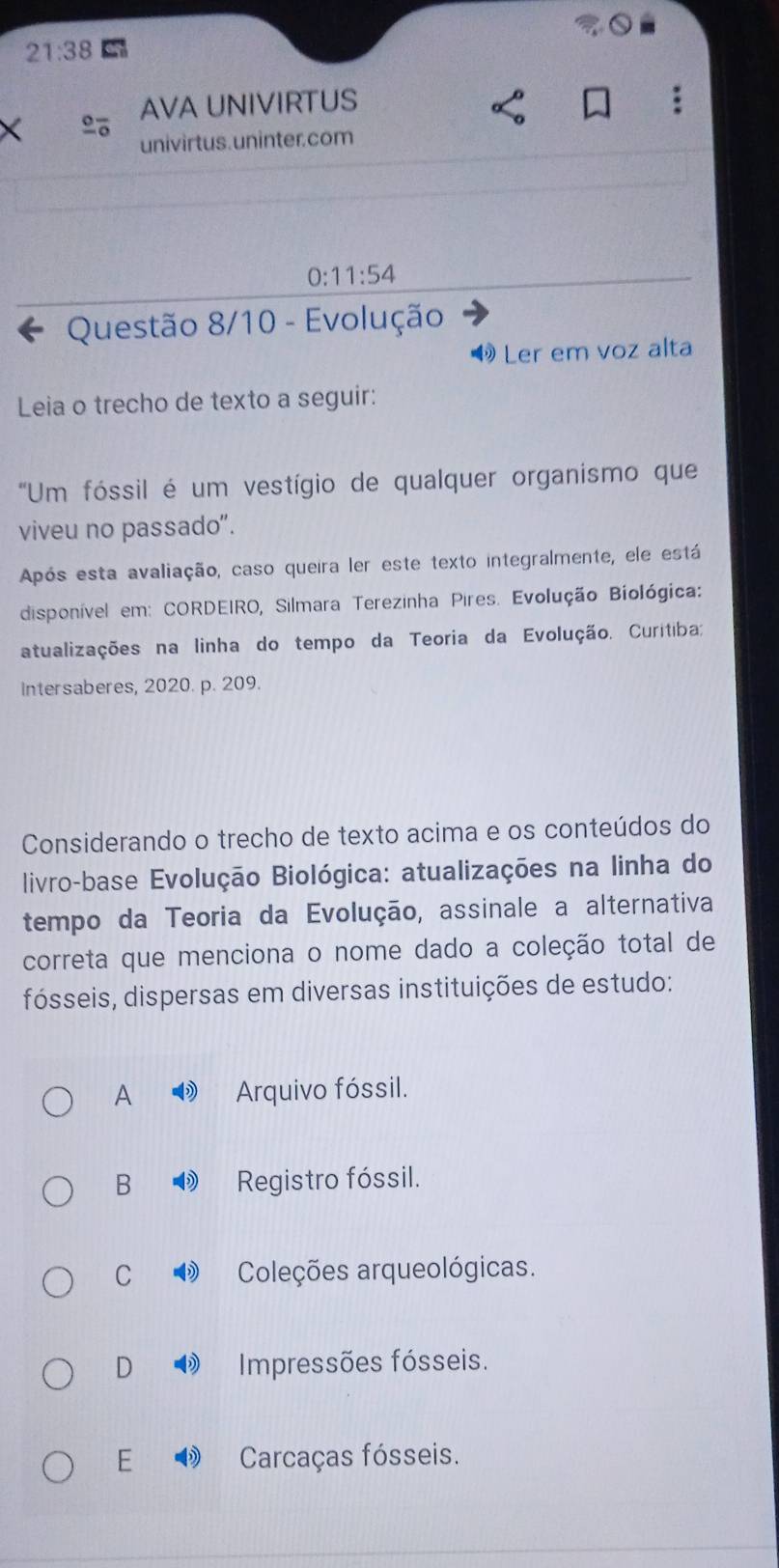 21:38 
AVA UNIVIRTUS
univirtus.uninter.com
0:11:54
Questão 8/10 - Evolução
4 Ler em voz alta
Leia o trecho de texto a seguir:
'Um fóssil é um vestígio de qualquer organismo que
viveu no passado".
Após esta avaliação, caso queira ler este texto integralmente, ele está
disponível em: CORDEIRO, Silmara Terezinha Pires. Evolução Biológica:
atualizações na linha do tempo da Teoria da Evolução. Curitiba:
Intersaberes, 2020. p. 209.
Considerando o trecho de texto acima e os conteúdos do
livro-base Evolução Biológica: atualizações na linha do
tempo da Teoria da Evolução, assinale a alternativa
correta que menciona o nome dado a coleção total de
fósseis, dispersas em diversas instituições de estudo:
A Arquivo fóssil.
B Registro fóssil.
C 1 Coleções arqueológicas.
D Impressões fósseis.
E Carcaças fósseis.