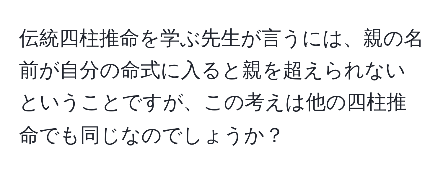 伝統四柱推命を学ぶ先生が言うには、親の名前が自分の命式に入ると親を超えられないということですが、この考えは他の四柱推命でも同じなのでしょうか？