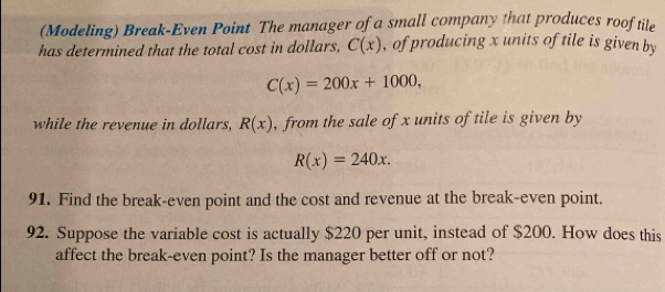 (Modeling) Break-Even Point The manager of a small company that produces roof tile 
has determined that the total cost in dollars, C(x) , of producing x units of tile is given by
C(x)=200x+1000, 
while the revenue in dollars, R(x) , from the sale of x units of tile is given by
R(x)=240x. 
91. Find the break-even point and the cost and revenue at the break-even point. 
92. Suppose the variable cost is actually $220 per unit, instead of $200. How does this 
affect the break-even point? Is the manager better off or not?