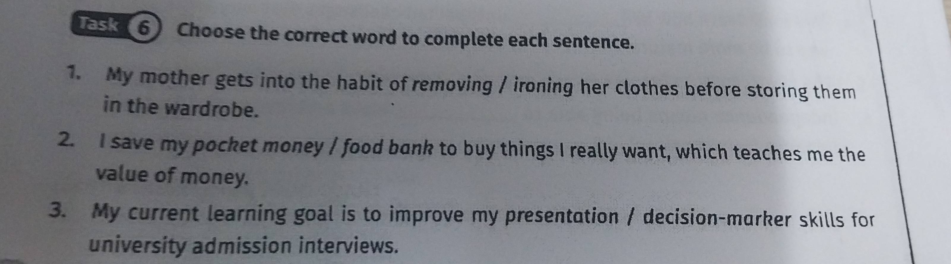 Task(6) Choose the correct word to complete each sentence. 
1. My mother gets into the habit of removing / ironing her clothes before storing them 
in the wardrobe. 
2. I save my pocket money / food bank to buy things I really want, which teaches me the 
value of money. 
3. My current learning goal is to improve my presentation / decision-marker skills for 
university admission interviews.