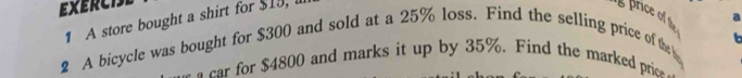 EXErCIs price of a 
1 A store bought a shirt for $19, 
2 A bicycle was bought for $300 and sold at a 25% loss. Find the selling price of the 
car for $4800 and marks it up by 35%. Find the marked pric