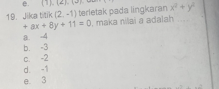 (1),(2), (3) yu
19. Jika titik (2,-1) terletak pada lingkaran x^2+y^2
+ax+8y+11=0 , maka nilai a adalah ....
a. -4
b. -3
c. -2
d. -1
e. 3