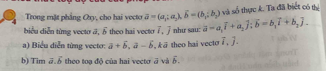 và shat o thực k. Ta đã biết có thể 
4 Trong mặt phẳng Oxy, cho hai vecto vector a=(a_1;a_2), vector b=(b_1;b_2) vector a=a_1vector i+a_2vector j; vector b=b_1vector i+b_2vector j. 
biểu diễn từng vectơ vector a, vector b theo hai vecto vector i, vector j như sau: 
a) Biểu diễn từng vecto: vector a+vector b, vector a-vector b , k ā theo hai vecto vector i, vector j. 
b) Tìm vector a. vector b theo toạ độ của hai vectơ vector a và vector b.