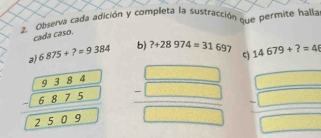 Observa cada adición y completa la sustracción que permite halla 
cada caso. 
a) 6875+?=9384 b) ?+28974=31697
c) 14679+?=46
beginarrayr 9384 -6875 hline 2509endarray  =□ /□   = □ /□  