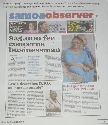 The front page of a newspaper is the face of a newspaper and is normally read first by the readers.
Analyse the Front Page of the Samoa Observer below to answer Questions 20-23
samoaobserver 7 
NZ SeVens
v.c. UNIVERSITY'S
WOMEN CAN TEAMS  
SUPPORTS MINISTRY'S FIREFIGHTERS BECOME SEVENS HÖNG KÔNG DOMINATE '
PROPOSAL TOO 0 4
$25,000 fee
concerns
businessman
"Tihe reason why  at mn bat a in Fa 
Valsia Midua ah e e cuty can
AFE
e  exper  im e  
l t d te  prodact they're     a  ss    
so do wits it. what they miew         
a    h  of Teomanag' besche in a msas =  neciofly for su                      nle tas and thes tyend na
d às mal th eteme mtriel te nmall baally ar ell in Samea" logals intend to .  produor wh  c  h a m    t ca     
h he     h     d t    d a b ae  a   taa  Cu--:--+r  ptoagad hom, and 'es ralet h    n vi chi cm mag phen da hà
whawent alhew therd  ce inad? hd
sd t f the peie he tot e ges  tecn dung for a m hin mom I hes t I's te bactn es o th eaty head  cop i ct t at ocr n
Leala describes D.P.O. 
as ''unreasonable'' Police give evidence
Seló Saradna Sn er iel   Temom del Aecn sptrein criminal libel case
A olgarmre prsitition order Tamnan E reprsenting be je
FTLF has lmo pésd ce o c   arena Baço Ba  dgagms Fica tis Conors io hares the por ied an ian    rôn ka Müa Foto reundioars of med t    he dofe  p
pentinl Mamber of Pertiomeest aand and, vin deficned tA. RP.P.tolsht  ds groen be gmes clceged w ith    cmd be toes ae chged that coe ta k m 
nanla Khé   MT  rrntt, sroblciee hm kond  which ws hald in Frbrwete die  est, Hunson Med a grdécó ecoñon                      -         Fests '' Frotsd '' istts'' alae   iee ra p ornss ho the Salor sts c . -   -   
d of mh defemat   e s halces S y ecs Faukai i  mantor foctoea in tagana to  ts 
C vtgina Dónerves en Hando ad the resprntal Hil für Fatee   the cicoe of the sor. Leot inora fon
aemeon ctot he iad an Eniraties  C em ta  se h te ams    men ht i the wsten r  cr la éla na e rd mer ng e ==  log p P aarama à  l e 1  = ==a =n Tan= F. 3 i11  n  e h     d te   wed cd h ta  V                                                
and te acher in 'aressmakle' kaod mody Lrsds is sersed of peroéticn Iesón Crilós F ur p a F wl Fo  e c t   t Mury  
Court, whin led to thhs horper    bal    Arum le an efectió cecición oe  O e    ated w pe d .
r ia b
Identify the headline. 5L1