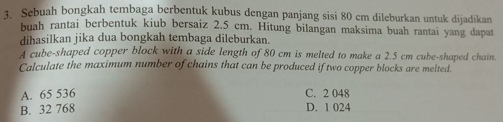 Sebuah bongkah tembaga berbentuk kubus dengan panjang sisi 80 cm dileburkan untuk dijadikan
buah rantai berbentuk kiub bersaiz 2.5 cm. Hitung bilangan maksima buah rantai yang dapat
dihasilkan jika dua bongkah tembaga dileburkan.
A cube-shaped copper block with a side length of 80 cm is melted to make a 2.5 cm cube-shaped chain.
Calculate the maximum number of chains that can be produced if two copper blocks are melted.
A. 65 536 C. 2 048
B. 32 768 D. 1 024