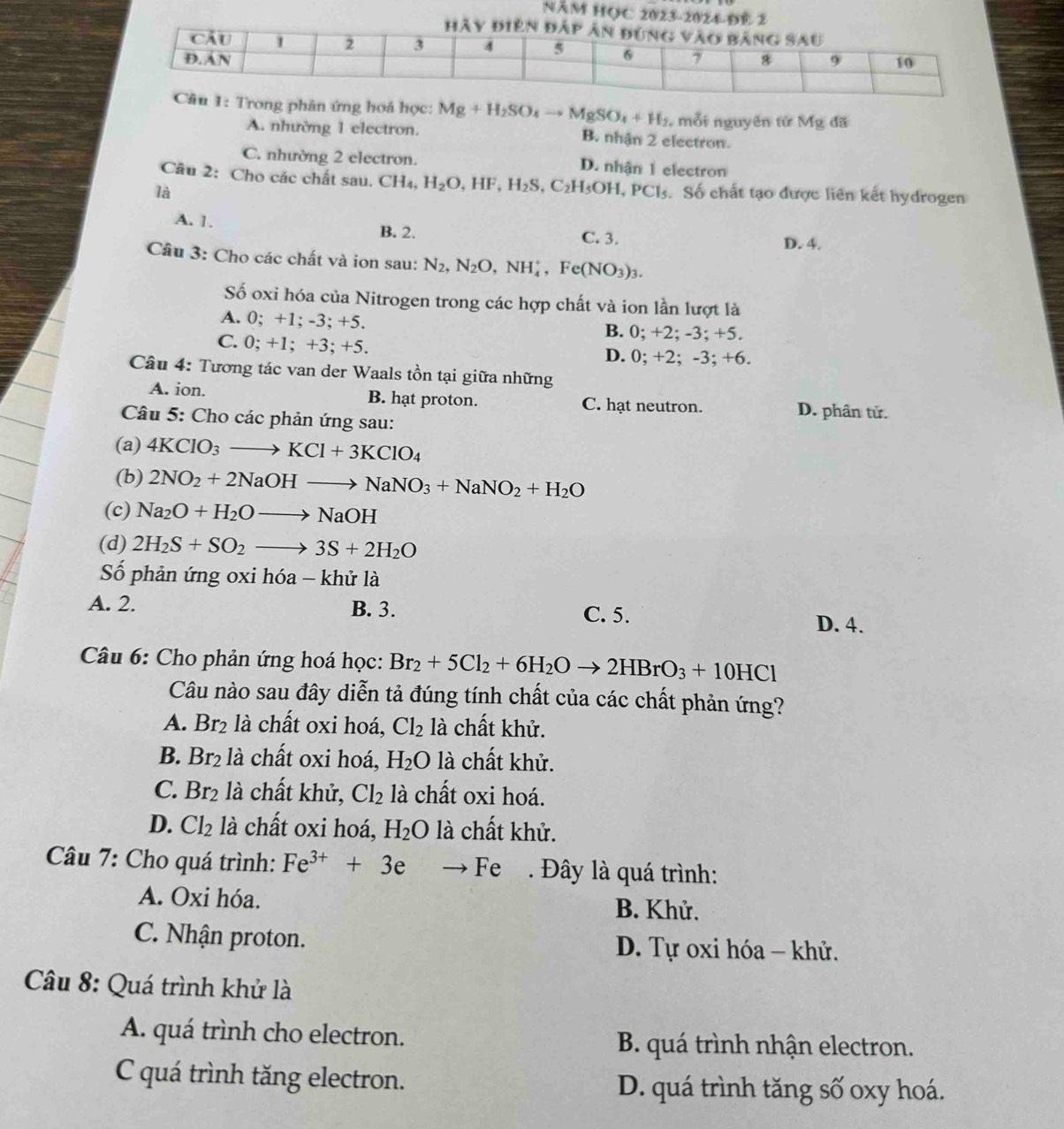 NăM HỌC 2023-
hoá học: Mg+H_2SO_4to MgSO_4+H_2 , mỗi nguyên từ Mg đã
A. nhường 1 electron. B. nhận 2 electron.
C. nhường 2 electron. D. nhận 1 electron
Câu 2: Cho các chất sau. CH_4,H_2O,HF,H_2S, ,C_2H_5OH,PCl_5
là . Số chất tạo được liên kết hydrogen
A. 1. B. 2. C. 3.
D. 4.
Câu 3: Cho các chất và ion sau: N_2,N_2O,NH_4^(+,Fe(NO_3))_3.
Số oxi hóa của Nitrogen trong các hợp chất và ion lần lượt là
A. 0; +1; -3; +5. B. 0; +2; -3; +5.
C. 0; +1; +3; +5. D. 0; +2; -3; +6.
Câu 4: Tương tác van der Waals tồn tại giữa những
A. ion. B. hạt proton. C. hạt neutron. D. phân tử.
Câu 5: Cho các phản ứng sau:
(a) 4KClO_3to KCl+3KClO_4
(b) 2NO_2+2NaOHto NaNO_3+NaNO_2+H_2O
(c) Na_2O+H_2Oto NaOH
(d) 2H_2S+SO_2to 3S+2H_2O
Số phản ứng oxi hóa - khử là
A. 2. B. 3. C. 5.
D. 4.
Câu 6: Cho phản ứng hoá học: Br_2+5Cl_2+6H_2Oto 2HBrO_3+10HCl
Câu nào sau đây diễn tả đúng tính chất của các chất phản ứng?
A. Br_2 là chất oxi hoá, Cl_2 là chất khử.
B. Br_2 là chất oxi hoá, H_2O là chất khử.
C. Br_2 là chất khử, Cl_2 là chất oxi hoá.
D. Cl_2 là chất oxi hoá, H_2O là chất khử.
Câu 7: Cho quá trình: Fe^(3+)+3e to Fe. Đây là quá trình:
A. Oxi hóa. B. Khử.
C. Nhận proton. D. Tự oxi hóa - khử.
Câu 8: Quá trình khử là
A. quá trình cho electron. B. quá trình nhận electron.
C quá trình tăng electron. D. quá trình tăng số oxy hoá.