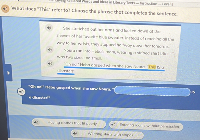 identiying Replaced Words and Ideas in Literary Texts — Instruction — Level E
What does “This” refer to? Choose the phrase that completes the sentence.
She stretched out her arms and looked down at the
sleeves of her favorite blue sweater. Instead of reaching all the
way to her wrists, they stopped halfway down her forearms.
Noura ran into Heba's room, wearing a striped shirt that
was two sizes too small.
“Oh no!" Heba gasped when she saw Noura. "This IS a
disaster!"
“Oh no!” Heba gasped when she saw Noura. “ IS
a disaster!"
Having clothes that fit poorly Entering rooms without permission
Wearing shirts with stripes