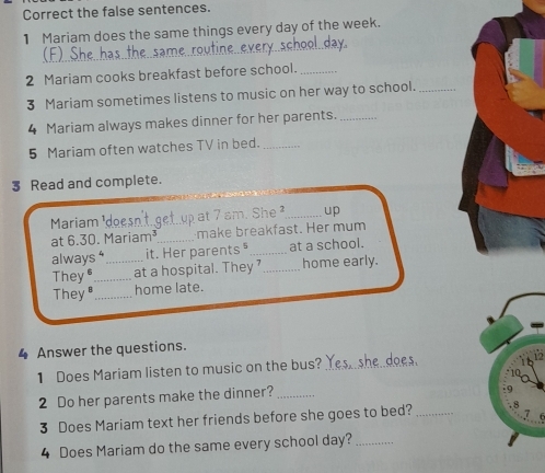 Correct the false sentences. 
1 Mariam does the same things every day of the week. 
_ 
day 
_ 
2 Mariam cooks breakfast before school._ 
3 Mariam sometimes listens to music on her way to school._ 
4 Mariam always makes dinner for her parents._ 
5 Mariam often watches TV in bed._ 
3 Read and complete. 
Mariam ¹dọe gef up at 7 am. She ²_ up 
at 6.30. Mariam³ make breakfast. Her mum 
alway s^4 _it. Her parents " _at a school. 
They _at a hospital. They ' _home early. 
They _home late. 
4 Answer the questions. 
1 Does Mariam listen to music on the bus?_ 
2 Do her parents make the dinner?_ 
3 Does Mariam text her friends before she goes to bed?_ 
4 Does Mariam do the same every school day?_