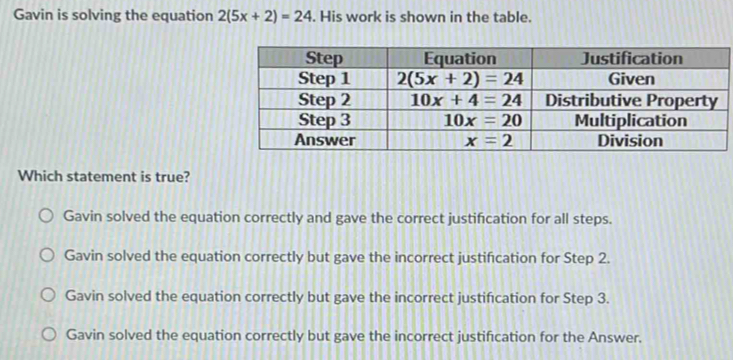 Gavin is solving the equation 2(5x+2)=24. His work is shown in the table.
Which statement is true?
Gavin solved the equation correctly and gave the correct justification for all steps.
Gavin solved the equation correctly but gave the incorrect justifcation for Step 2.
Gavin solved the equation correctly but gave the incorrect justifcation for Step 3.
Gavin solved the equation correctly but gave the incorrect justification for the Answer.