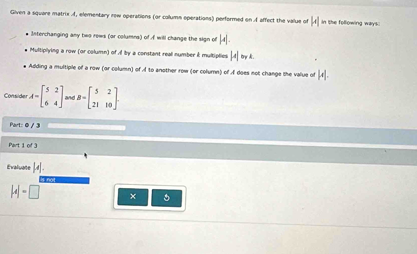 Given a square matrix A, elementary row operations (or column operations) performed on A affect the value of |A| in the following ways:
Interchanging any two rows (or columns) of A will change the sign of |A|.
Multiplying a row (or column) of A by a constant real number k multiplies |A| by k.
Adding a multiple of a row (or column) of A to another row (or column) of A does not change the value of |A|. 
Consider A=beginbmatrix 5&2 6&4endbmatrix and B=beginbmatrix 5&2 21&10endbmatrix. 
Part: 0 / 3
Part 1 of 3
Evaluate |A|. 
is not
|A|=□
×