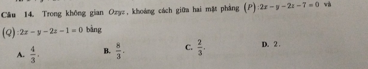 Trong không gian Oxyz, khoảng cách giữa hai mặt phẳng (P):2x-y-2z-7=0 và
(Q): 2x-y-2z-1=0 bàng
A.  4/3 .
B.  8/3 .
C.  2/3 . D. 2.