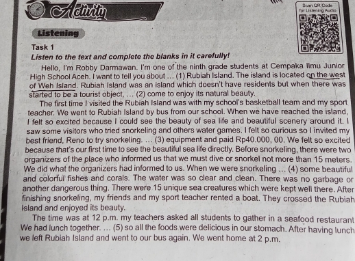 for Listening Audio Scan Oft Code 
Listening 
Task 1 
Listen to the text and complete the blanks in it carefully! 
Hello, I'm Robby Darmawan. I'm one of the ninth grade students at Cempaka Ilmu Junior 
High School Aceh. I want to tell you about ... (1) Rubiah Island. The island is located on the west 
of Weh Island. Rubiah Island was an island which doesn't have residents but when there was 
started to be a tourist object, ... (2) come to enjoy its natural beauty. 
The first time I visited the Rubiah Island was with my school's basketball team and my sport 
teacher. We went to Rubiah Island by bus from our school. When we have reached the island, 
I felt so excited because I could see the beauty of sea life and beautiful scenery around it. I 
saw some visitors who tried snorkeling and others water games. I felt so curious so I invited my 
best friend, Reno to try snorkeling. ... (3) equipment and paid Rp40.000, 00. We felt so excited 
because that's our first time to see the beautiful sea life directly. Before snorkeling, there were two 
organizers of the place who informed us that we must dive or snorkel not more than 15 meters. 
We did what the organizers had informed to us. When we were snorkeling ... (4) some beautiful 
and colorful fishes and corals. The water was so clear and clean. There was no garbage or 
another dangerous thing. There were 15 unique sea creatures which were kept well there. After 
finishing snorkeling, my friends and my sport teacher rented a boat. They crossed the Rubiah 
Island and enjoyed its beauty. 
The time was at 12 p.m. my teachers asked all students to gather in a seafood restaurant 
We had lunch together. ... (5) so all the foods were delicious in our stomach. After having lunch 
we left Rubiah Island and went to our bus again. We went home at 2 p.m.