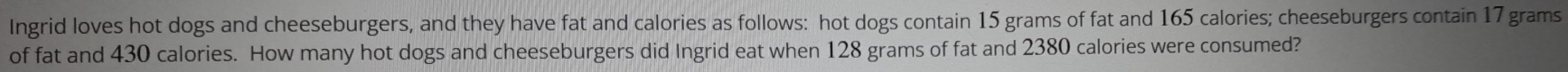 Ingrid loves hot dogs and cheeseburgers, and they have fat and calories as follows: hot dogs contain 15 grams of fat and 165 calories; cheeseburgers contain 17 grams
of fat and 430 calories. How many hot dogs and cheeseburgers did Ingrid eat when 128 grams of fat and 2380 calories were consumed?