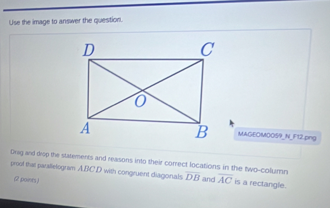 Use the image to answer the question. 
MAGEOM0059_N_F12.png 
Drag and drop the statements and reasons into their correct locations in the two-column 
proof that parallelogram ABCD with congruent diagonals overline DB and overline AC is a rectangle. 
(2 points)