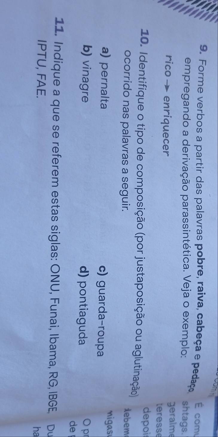 Comb
É comu
9. Forme verbos a partir das palavras pobre, raiva, cabeça e pedaço,
empregando a derivação parassintética. Veja o exemplo: shtags.
geralme
rico → enriquecer teresse
depois
10. Identifique o tipo de composição (por justaposição ou aglutinação)
ocorrido nas palavras a seguir. debem
migas
a) pernalta c) guarda-roupa
b) vinagre d) pontiaguda
O pr
de
11. Indique a que se referem estas siglas: ONU, Funai, Ibama, RG, IBGE, Du
IPTU, FAE. ha