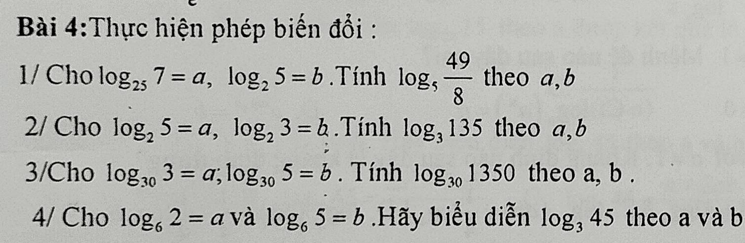 Thực hiện phép biến đổi : 
1/ Cho log _257=a, log _25=b. Tính log _5 49/8  theo a,b 
2/ Cho log _25=a, log _23=b.Tính log _3135 theo a,b 
3/Cho log _303=a; log _305=b. Tính log _301350 theo a, b. 
4/ Cho log _62=a và log _65=b.Hãy biểu diễn log _345 theo a và b