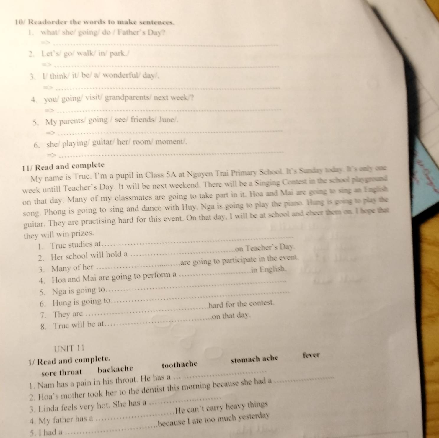 10/ Readorder the words to make sentences. 
1. what/ she/ going/ do / Father’s Day? 
_ 
2. Let`s/ go/ walk/ in/ park./ 
_ 
3. I/ think/ it/ be/ a/ wonderful/ day/. 
_ 
4. you/ going/ visit/ grandparents/ next week/? 
_ 
5. My parents/ going / see/ friends/ June/. 
=> 
_ 
_ 
6. she/ playing/ guitar/ her/ room/ moment/. 
11/ Read and complete 
My name is Truc. I’m a pupil in Class 5A at Nguyen Trai Primary School. It's Sunday today. It's only one 
week untill Teacher’s Day. It will be next weekend. There will be a Singing Contest in the school playground 
on that day. Many of my classmates are going to take part in it. Hoa and Mai are going to sing an English 
song. Phong is going to sing and dance with Huy. Nga is going to play the piano. Hung is going to play the 
guitar. They are practising hard for this event. On that day, I will be at school and cheer them on. I hepe that 
they will win prizes._ 
1. Truc studies at 
2. Her school will hold a _on Teacher's Day. 
3. Many of her_ _Lare going to participate in the event. 
_ 
4. Hoa and Mai are going to perform a in English. 
5. Nga is going to_ 
6. Hung is going to 
7. They are _hard for the contest. 
8. Truc will be at _on that day. 
UNIT 1I 
1/ Read and complete. fever 
sore throat backache toothache stomach ache 
1. Nam has a pain in his throat. He has a 
2. Hoa’s mother took her to the dentist this morning because she had a 
_ 
3. Linda feels very hot. She has a 
4. My father has a _He can't carry heavy things 
5. I had a _because I ate too much yesterday