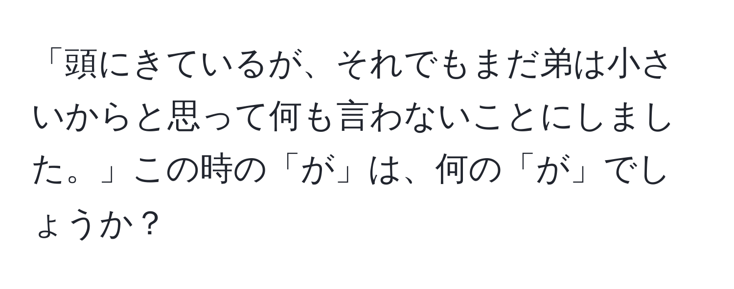 「頭にきているが、それでもまだ弟は小さいからと思って何も言わないことにしました。」この時の「が」は、何の「が」でしょうか？