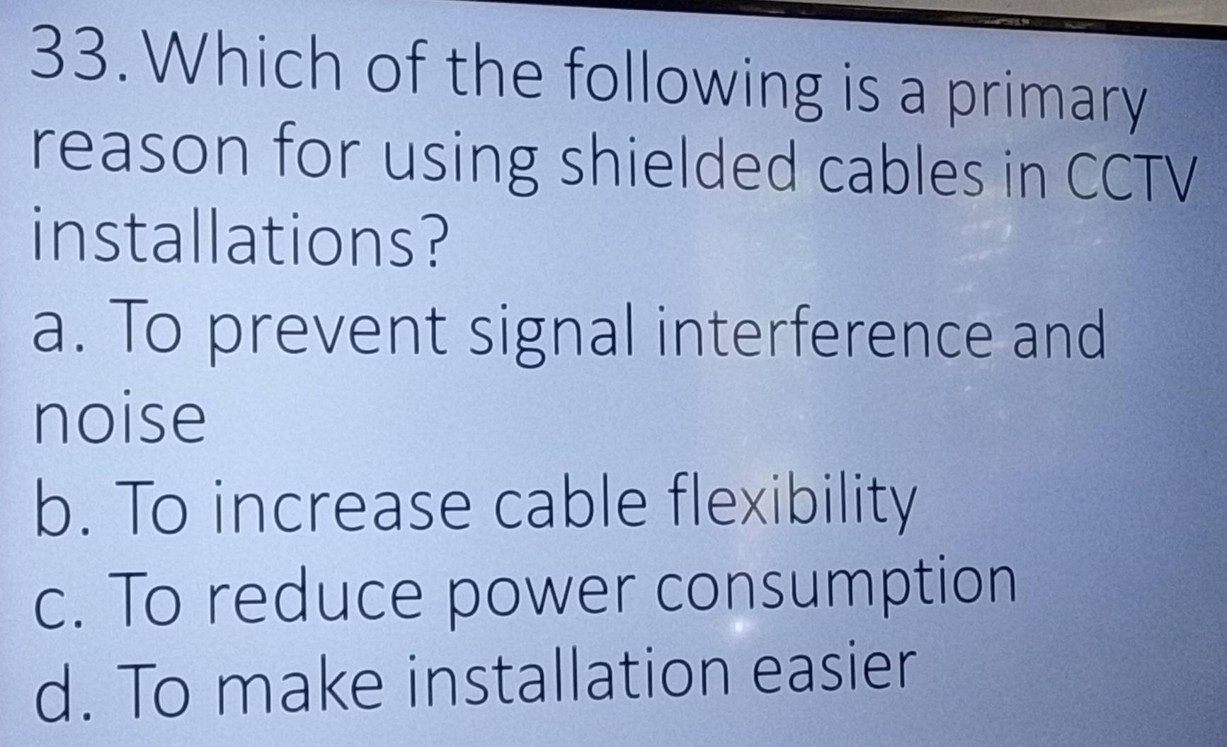 Which of the following is a primary
reason for using shielded cables in CCTV
installations?
a. To prevent signal interference and
noise
b. To increase cable flexibility
c. To reduce power consumption
d. To make installation easier