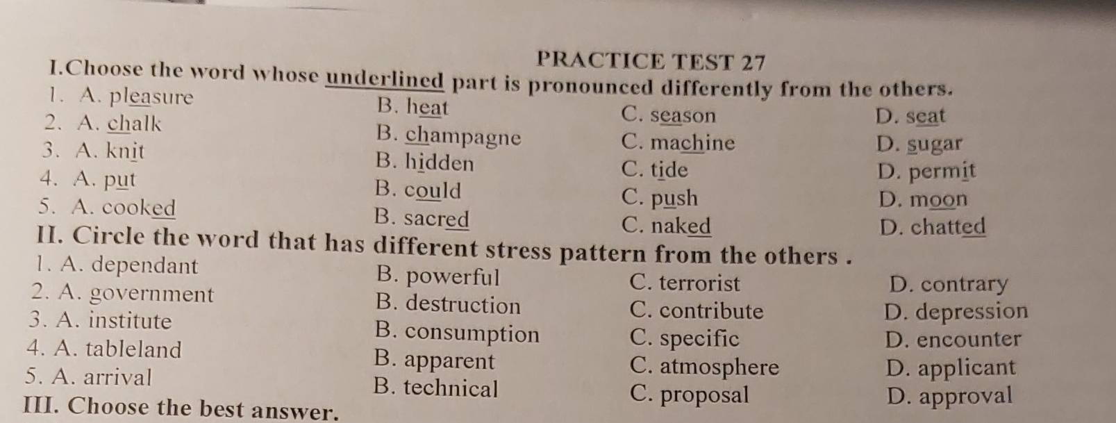 PRACTICE TEST 27
I.Choose the word whose underlined part is pronounced differently from the others.
1. A. pleasure B. heat C. season
D. seat
2. A. chalk B. champagne C. machine
D. sugar
3. A. knit B. hidden
C. tide
4. A. put B. could D. permit
C. push D. moon
5. A. cooked B. sacred
C. naked D. chatted
II. Circle the word that has different stress pattern from the others .
1. A. dependant B. powerful C. terrorist D. contrary
2. A. government B. destruction C. contribute
D. depression
3. A. institute B. consumption
C. specific D. encounter
4. A. tableland B. apparent C. atmosphere
D. applicant
5. A. arrival B. technical
C. proposal D. approval
III. Choose the best answer.