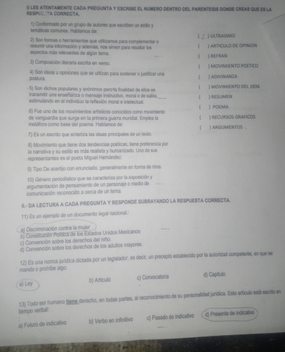 RESPUCCTA CORRECTA. I) lee atentamente CADa pregunTa y Escribe el numero dentro del parentEss donde creas que es la
temálicas comunes. Hablamus de: 1) Conformado por un grupo de autores que escriben un estilo y
2) Son formas o hemamientas que utilizamos para complementar o ) ULTRAISMO
resumir una información y además, nos sirven para ressltar los 《 ) ARtICULO dE OpiNIóN
aspectos más relevantes de algún tema. ( ) REFRAN
3) Composición literaria escrita en verso. ) MOVIMIENTO POETICO
( 
postura. 4) Son ideas u opiniones que se utilizan para sostener o justificar unmá ( ) adivínanza
- 5) Son dichos populares y anónimos perola finalidad de ellos es ( ) MOVIMIENTD DEL 1936
transmitir una enseñánza o mensaje instructivo, moral o de sabio,
estimulando en el individuo la reflexión moral e intelectual. _( ) RESUMEN
6) Fue uno de los movimientos artísticos conocidos como movimiento ( ) POEMA
de vanguardía que surge en la primera guerra mundial. Emplea la 《 ) IUCURSOS GRAFICOS
metáfora como base del poema. Hablamos de:

7) Es un escrito que sintetiza las ídeas principales de un téxto | ARGUMENTOS ，
8) Movimiento que tiene dos tendencias poéticas, tiene preferencia por
la narrativa y su estilo es más realista y humanizado. Unó de sus
representantes es el poeta Miguel Hemández
Sộ Tipo De acertijo con enunciado, generalmente en forma de rima
10) Género periodístico que se caracteriza por la exposición y
argumentación de pensamiento de un personaje o medio de_
comunicación reconocido a cerca de un tema.
II- DA LECTURA A CADA PREGUNTA Y RESPONDE SUBRAYANDO LA RESPUESTA CORRECTA.
11) Es un ejemplo de un cocumento legal nacional.:
a) Discriminación contra la muler
b) Constitución Política de los Estados Unidos Mexicanos
_
c) Convención sobre los derechos del niño.
d) Convención sobre los derechos de los adultos mayores.
12) Es una norma juridica dictada por un legislador, es decir, un precepto establecido por la autoridad competemte, en que se
manda o prohice algo
a) Ley b) Articulo c) Convocatoria d) Capitulo
13) Todo ser humano tiene derocho, en todas partes, al reconocimiento de su personalidad jurídica. Este artículo está escrito en
tiempo verbal:
a) Futuro de indicativo b) Verbo en inSinitivo c) Pasado de indicativo d) Presente de indicativo