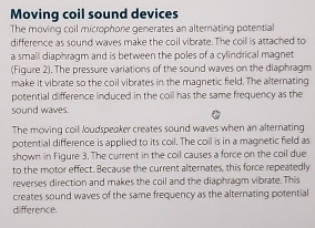 Moving coil sound devices 
The moving coll microphone generates an alternating potential 
difference as sound waves make the coil vibrate. The coil is attached to 
a smali diaphragm and is between the poles of a cylindrical magnet 
(Figure 2). The pressure variations of the sound waves on the diaphragm 
make it vibrate so the coil vibrates in the magnetic field. The alternating 
potential difference induced in the coil has the same frequency as the 
sound waves. 
The moving coil loudspeaker creates sound waves when an alternating 
potential difference is applied to its coil. The coil is in a magnetic field as 
shown in Figure 3. The current in the coil causes a force on the coil due 
to the motor effect. Because the current alternates, this force repeatedly 
reverses direction and makes the coil and the diaphragm vibrate. This 
creates sound waves of the same frequency as the alternating potential 
difference.