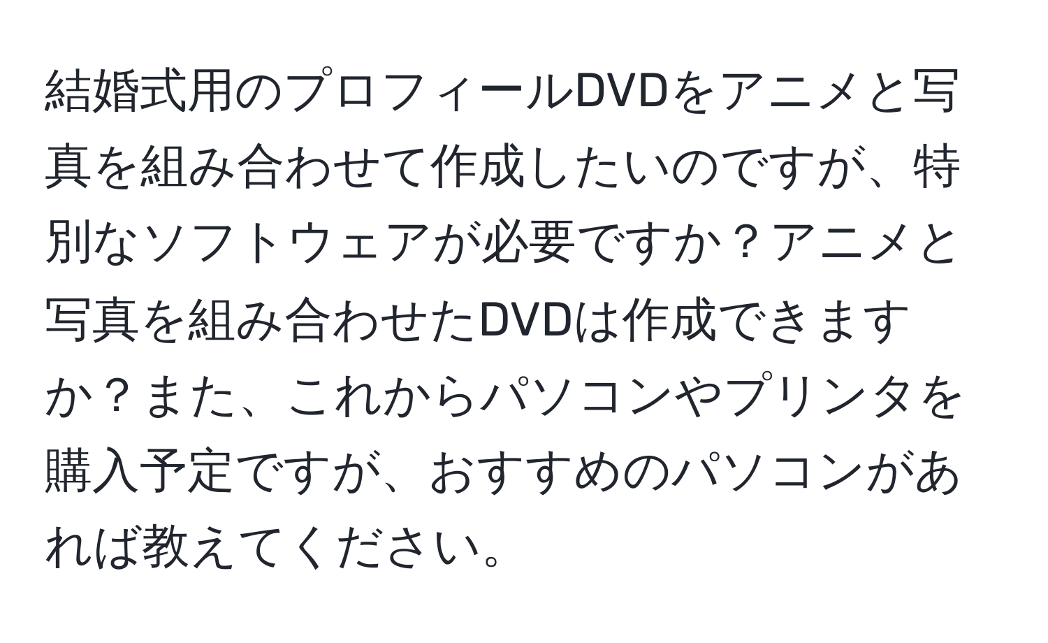 結婚式用のプロフィールDVDをアニメと写真を組み合わせて作成したいのですが、特別なソフトウェアが必要ですか？アニメと写真を組み合わせたDVDは作成できますか？また、これからパソコンやプリンタを購入予定ですが、おすすめのパソコンがあれば教えてください。