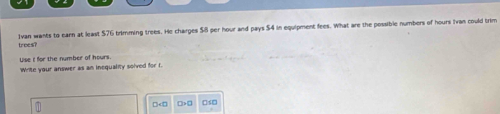 Ivan wants to earn at least $76 trimming trees. He charges $B per hour and pays $4 in equipment fees. What are the possible numbers of hours Ivan could trim 
trees? 
Use t for the number of hours. 
Write your answer as an inequality solved for t.
□ □ >□ □≤□