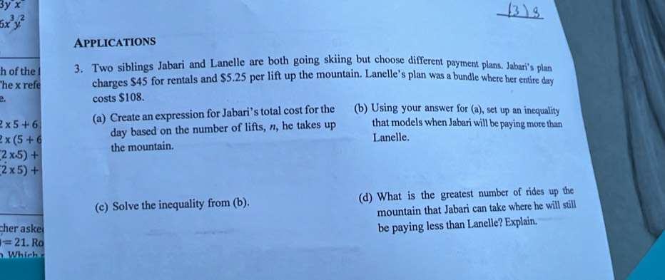 3yx
6x^3y^2
_ 
Applications 
h of the 3. Two siblings Jabari and Lanelle are both going skiing but choose different payment plans. Jabari's plan 
he x refe charges $45 for rentals and $5.25 per lift up the mountain. Lanelle’s plan was a bundle where her entire day
costs $108.
2* 5+6 (a) Create an expression for Jabari’s total cost for the (b) Using your answer for (a), set up an inequality
2* (5+6 day based on the number of lifts, n, he takes up that models when Jabari will be paying more than 
Lanelle.
2* -5)+ the mountain.
2* 5)+
(c) Solve the inequality from (b). (d) What is the greatest number of rides up the 
mountain that Jabari can take where he will still 
cher aske 
be paying less than Lanelle? Explain.
=21. Ro