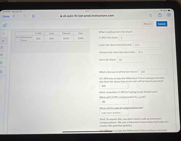 70% 
12:03 PM Man Oct 21 
Done > uk.quiz-Iti-iad-prod.instructure.com 
Return Submit 
What is each person's fair share? 
C-3PO's fair share: 5
12.5
Luke's fair share (two decimals): 
Chewie's fair share (two decimals) 37.5
Han's fair share: 50
What's the sum of all the fair shares? 105
If C-3PO tries to take the Millennium Falcon and pay everyone 
else their fair share, how much cash will he have to pay total?
100
(Hint: remember, C-3P0 isn't going to pay himself cash.) 
What will C3-PO's compensation Xc.aro be?
-80
What will the sum of compensations be? 
type your answer... 
(Hint: To answer this, you don't need to add up everyone's 
compensations. We saw a theorem in class today that helps you 
answer this question quickly.) 
UL C-380 tries to take the Millennium Falcon and pay everyone