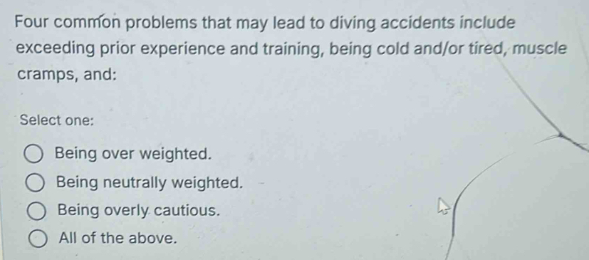 Four common problems that may lead to diving accidents include
exceeding prior experience and training, being cold and/or tired, muscle
cramps, and:
Select one:
Being over weighted.
Being neutrally weighted.
Being overly cautious.
All of the above.