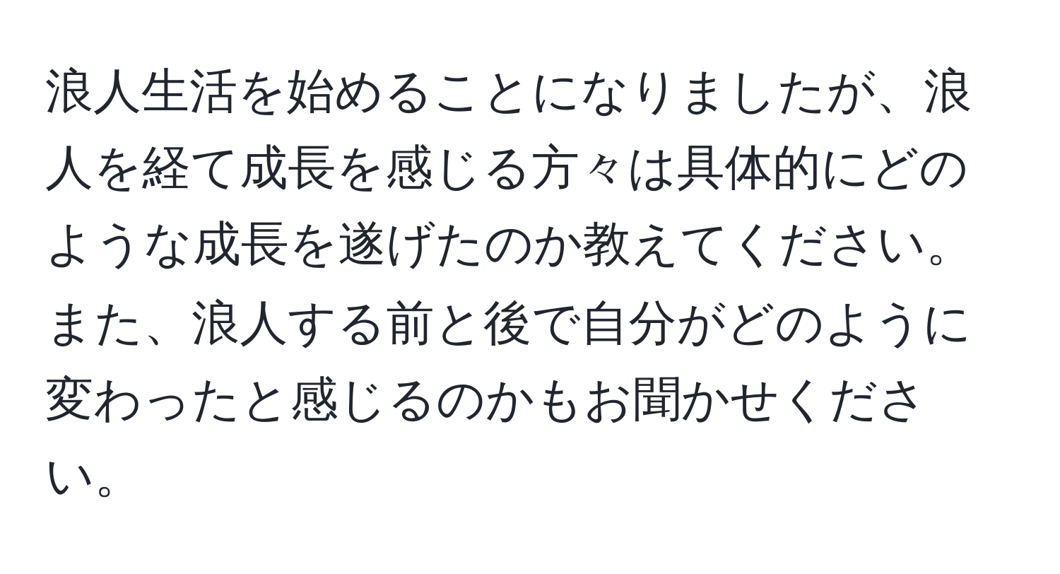 浪人生活を始めることになりましたが、浪人を経て成長を感じる方々は具体的にどのような成長を遂げたのか教えてください。また、浪人する前と後で自分がどのように変わったと感じるのかもお聞かせください。