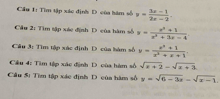 Tìm tập xác định D của hàm số y= (3x-1)/2x-2 . 
Câu 2: Tìm tập xác định D của hàm số y= (x^2+1)/x^2+3x-4 . 
Câu 3: Tìm tập xác định D của hàm số y= (x^2+1)/x^2+x+1 . 
Câu 4: Tìm tập xác định D của hàm số sqrt(x+2)-sqrt(x+3). 
Câu 5: Tìm tập xác định D của hàm số y=sqrt(6-3x)-sqrt(x-1).