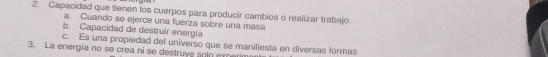 Capacidad que tienen los cuerpos para producir cambios o realizar trabajo.
a. Cuando se ejerce una fuerza sobre una masa
b. Capacidad de destruir energía
c. Es una propiedad del universo que se manifiesta en diversas formas
3. La energia no se crea ni se destruve solo eyner