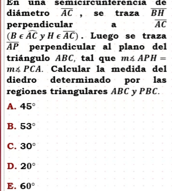 En una semicírcunferencía de
diámetro overline AC , se traza overline BH
perpendicular a
overline AC
(B∈ widehat AC y H∈ overline AC). Luego se traza
overline AP perpendicular al plano del
triángulo ABC, tal que m∠ APH=
m∠ PCA l. Calcular la medida del
diedro determinado por las
regiones triangulares ABC y PBC.
A. 45°
B. 53°
C. 30°
D. 20°
E. 60°