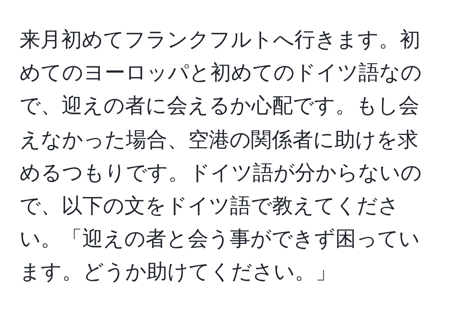 来月初めてフランクフルトへ行きます。初めてのヨーロッパと初めてのドイツ語なので、迎えの者に会えるか心配です。もし会えなかった場合、空港の関係者に助けを求めるつもりです。ドイツ語が分からないので、以下の文をドイツ語で教えてください。「迎えの者と会う事ができず困っています。どうか助けてください。」