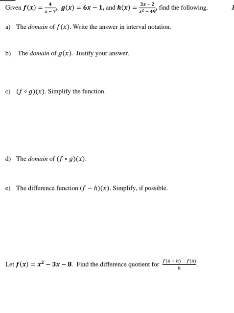 Given f(x)= 4/x-7 , g(x)=6x-1 , and h(x)= (3x-2)/x^2-49  find the following. 
a) The domain of f(x). Write the answer in interval notation. 
b) The domain of g(x). Justify your answer. 
c) (fcirc g)(x). Simplify the function. 
d) The domain of (fcirc g)(x). 
e) The difference function (f-h)(x). Simplify, if possible. 
Let f(x)=x^2-3x-8. Find the difference quotient for  (f(4+h)-f(4))/h .