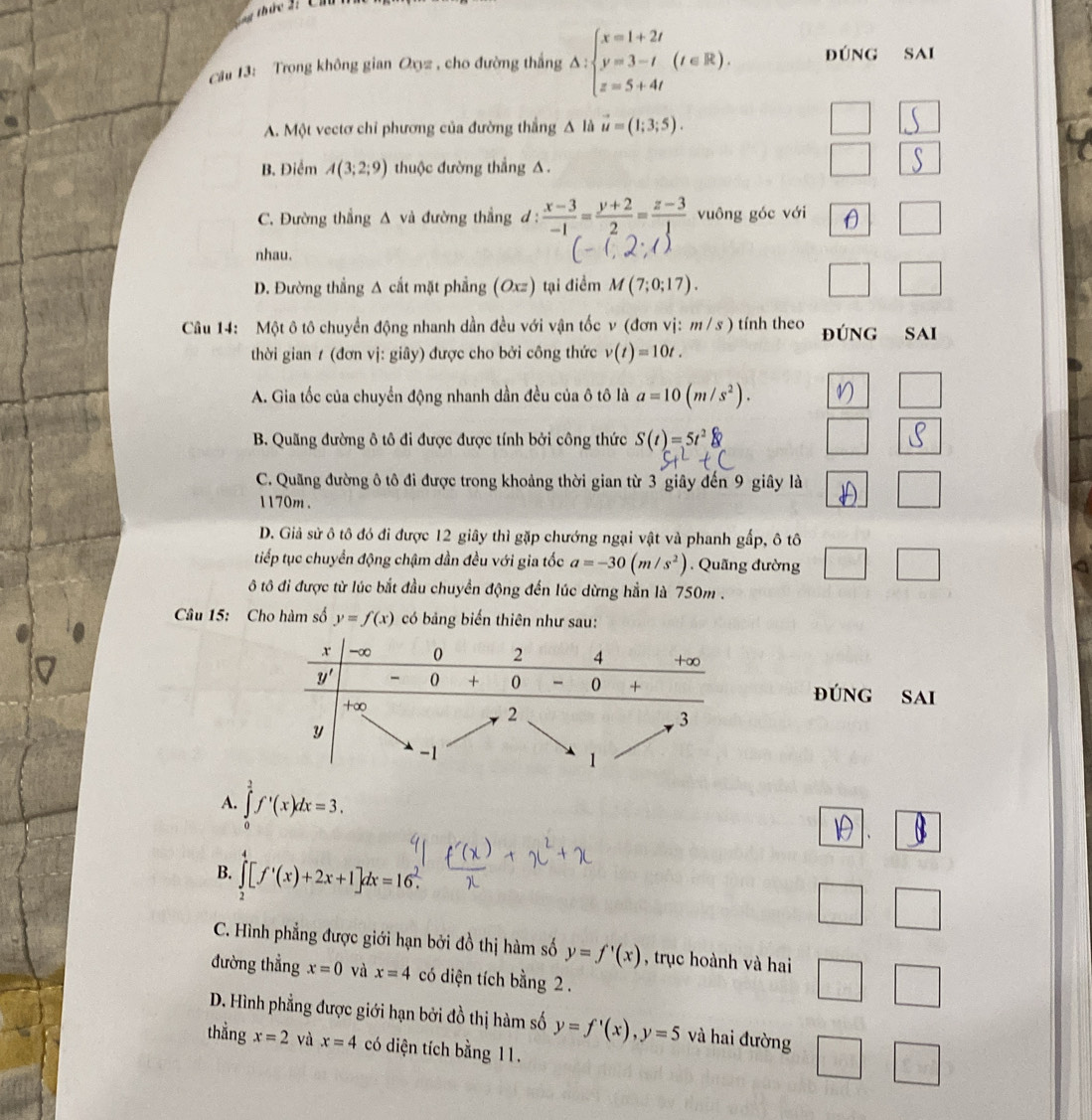 Trong không gian Oyz , cho đường thắng Delta :beginarrayl x=1+2t y=3-t z=5+4tendarray. (t∈ R). đúng Sai
A. Một vectơ chỉ phương của đường thắng Δ là vector u=(1;3;5).
B. Điểm A(3;2;9) thuộc đường thẳng A .
C. Đường thẳng Δ và đường thẳng ơ:  (x-3)/-1 = (y+2)/2 = (z-3)/1  vuông góc với □
D
nhau.
D. Đường thẳng Δ cất mặt phẳng (Oxz) tại điểm M(7;0;17).
□ □
Câu 14: Một ô tô chuyển động nhanh dần đều với vận tốc v (đơn vị: m /s ) tính theo đúnG Sai
thời gian 1 (đơn vị: giây) được cho bởi công thức v(t)=10t.
A. Gia tốc của chuyển động nhanh dần đều của ô tô là a=10(m/s^2). ^
B. Quãng đường ô tô đi được được tính bởi công thức S(t)=5t^2
C. Quãng đường ô tô đi được trong khoảng thời gian từ 3 giây đến 9 giây là □
1170m .
D. Giả sử ô tô đó đi được 12 giây thì gặp chướng ngại vật và phanh gấp, ô tô
tiếp tục chuyển động chậm dần đều với gia tốc a=-30(m/s^2). Quãng đường □ □
ô tô đi được từ lúc bắt đầu chuyển động đến lúc dừng hằn là 750m .
Câu 15: Cho hàm số y=f(x) có bảng biến thiên như sau:
đúng sai
A. ∈tlimits _0^(1f'(x)dx=3.
B. ∈tlimits _2^4[f'(x)+2x+1]dx=16^2).
□ □
C. Hình phẳng được giới hạn bởi đồ thị hàm số y=f'(x) , trục hoành và hai □ □
đường thẳng x=0 và x=4 có diện tích bằng 2 .
D. Hình phẳng được giới hạn bởi đồ thị hàm số y=f'(x),y=5 và hai đường □ x_1+x_2= □ /□  
thẳng x=2 và x=4 có diện tích bằng 11.