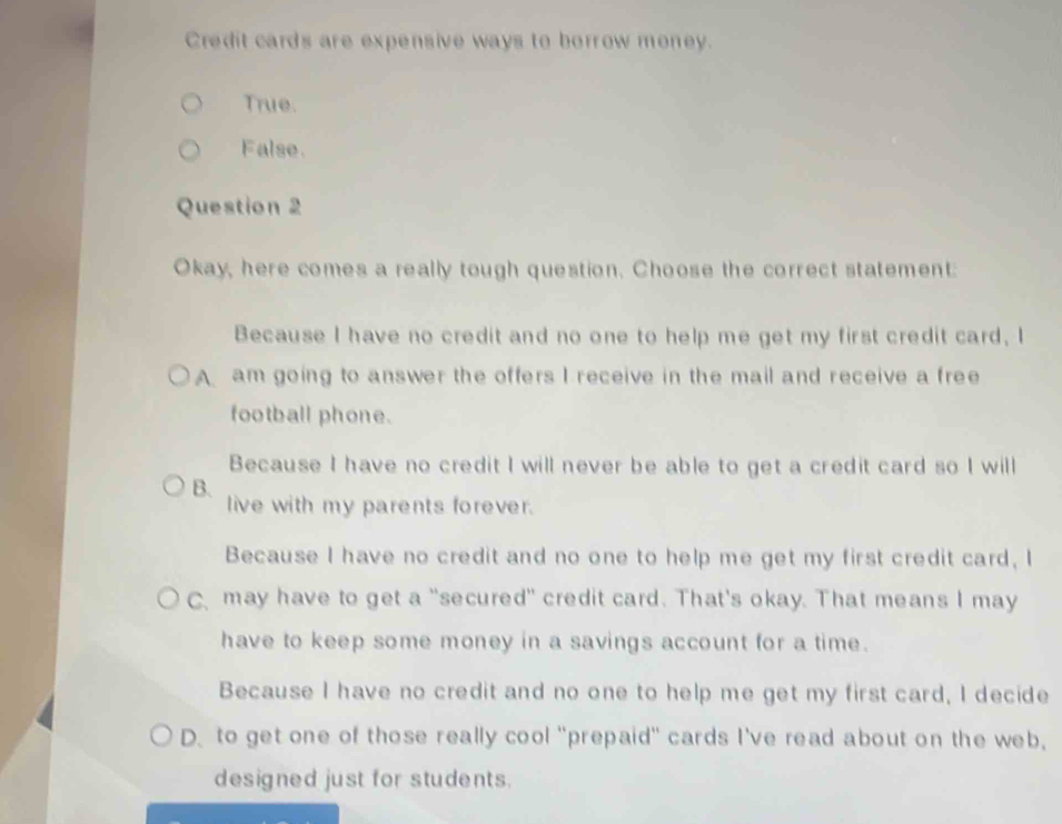 Credit cards are expensive ways to borrow money.
True.
False.
Question 2
Okay, here comes a really tough question. Choose the correct statement:
Because I have no credit and no one to help me get my first credit card, I
A am going to answer the offers I receive in the mail and receive a free
football phone.
Because I have no credit I will never be able to get a credit card so I will
B. live with my parents forever.
Because I have no credit and no one to help me get my first credit card, I
C may have to get a "secured" credit card. That's okay. That means I may
have to keep some money in a savings account for a time.
Because I have no credit and no one to help me get my first card, I decide
D. to get one of those really cool "prepaid" cards I've read about on the web,
designed just for students.