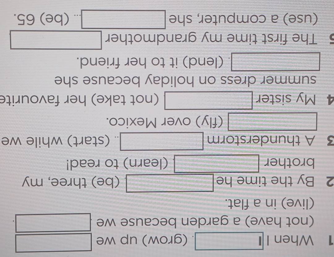 When I beginpmatrix □ ). (grow) up we □
(not have) a garden because we □
(live) in a flat. 
2 By the time he □ f(x)=-x^2+7) (be) three, my 
brother =□° □ (learn) to read! 
3 A thunderstorm .. (start) while we 
frac  □ (fly) over Mexico. 
4 My sister (-3,4) (not take) her favourite 
summer dress on holiday because she
frac 1=/2. (lend) it to her friend. 
5 The first time my grandmother □ 
(use) a computer, she □. (be) 65.