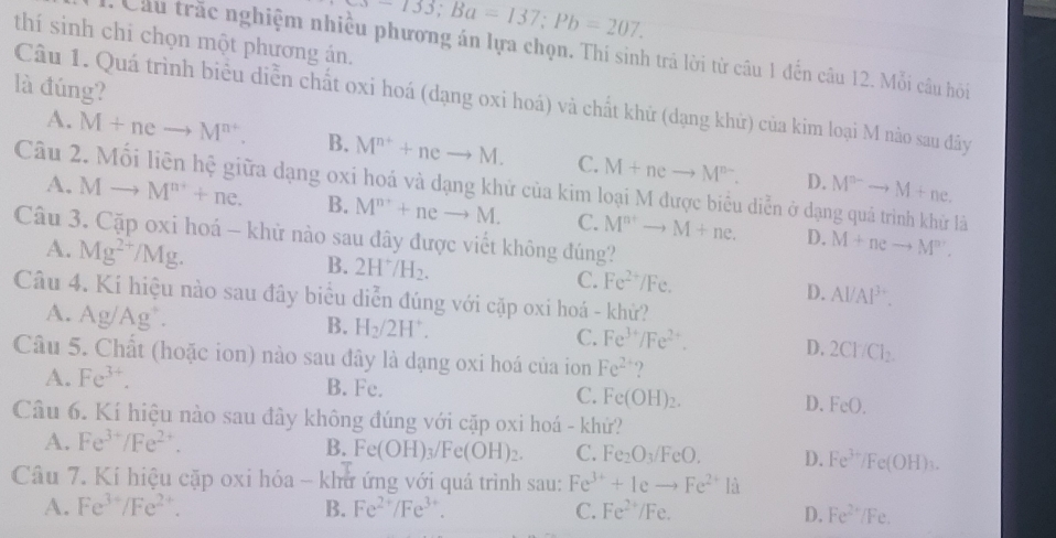 733;Ba=137;Pb=207.
thí sinh chỉ chọn một phương án.
: Cầu trắc nghiệm nhiều phương án lựa chọn. Thi sinh trá lời từ câu 1 đến câu 12. Mỗi câu hồi
là đúng?
Câu 1. Quá trình biểu diễn chất oxi hoá (dạng oxi hoá) và chất khử (dạng khử) của kim loại M nào sau đây
A. M+neto M^(n+). B. M^(n^+)+neto M. C. M+neto M^(n-). M^(n-)to M+ne.
D.
Câu 2. Mối liên hệ giữa dạng oxi hoá và dạng khử của kim loại M được biểu diễn ở dạng quả trình khử là
A. Mto M^(n+)+ne. B. M^(n^+)+neto M. C. M^(n+)to M+ne. M+neto M^n.
Câu 3. Cặp oxi hoá - khử nào sau đây được viết không đúng?
A. Mg^(2+)/Mg.
D.
B. 2H^+/H_2.
C. Fe^(2+)/Fe.
D. Al/Al^(3+).
Câu 4. Kí hiệu nào sau đây biểu diễn đúng với cặp oxi hoá - khử?
A. Ag/Ag^+.
B. H_2/2H^+.
C. Fe^(3+)/Fe^(2+).
D. 2CHCl_2.
Câu 5. Chất (hoặc ion) nào sau đây là dạng oxi hoá của ion Fe^(2+) ?
A. Fe^(3+). B. Fe. C. Fe(OH)_2. D. FeO.
Câu 6. Kí hiệu nào sau đây không đúng với cặp oxi hoá - khử?
A. Fe^(3+)/Fe^(2+).
B. Fe(OH)_3/Fe(OH)_2. C. Fe_2O_3/FeO. D. Fe^(3+)/Fe(OH)_3.
Câu 7. Kí hiệu cặp oxi hóa - khử ứng với quá trình sau: Fe^(3+)+1eto Fe^(2+) là
A. Fe^(3+)/Fe^(2+). B. Fe^(2+)/Fe^(3+). C. Fe^(2+)/Fe. D. Fe^(2+)/Fe.