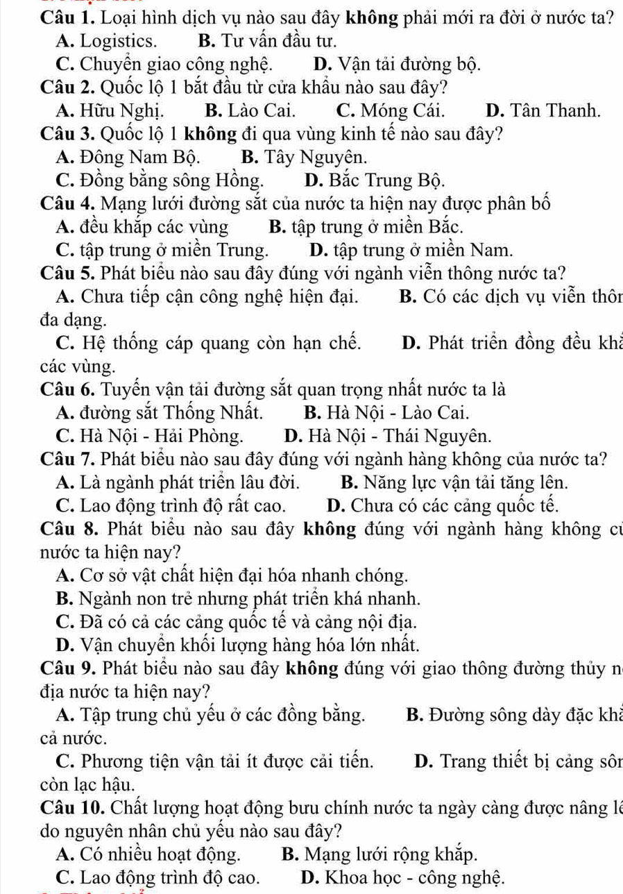 Loại hình dịch vụ nào sau đây không phải mới ra đời ở nước ta?
A. Logistics. B. Tư vấn đầu tư.
C. Chuyển giao công nghệ. D. Vận tải đường bộ.
Câu 2. Quốc lộ 1 bắt đầu từ cửa khẩu nào sau đây?
A. Hữu Nghị. B. Lào Cai. C. Móng Cái. D. Tân Thanh.
Câu 3. Quốc lộ 1 không đi qua vùng kinh tế nào sau đây?
A. Đông Nam Bộ. B. Tây Nguyên.
C. Đồng bằng sông Hồng. D. Bắc Trung Bộ.
Câu 4. Mạng lưới đường sắt của nước ta hiện nay được phân bố
A. đều khắp các vùng B. tập trung ở miền Bắc.
C. tập trung ở miền Trung. D. tập trung ở miền Nam.
Câu 5. Phát biểu nào sau đây đúng với ngành viễn thông nước ta?
A. Chưa tiếp cận công nghệ hiện đại. B. Có các dịch vụ viễn thôn
đa dạng.
C. Hệ thống cáp quang còn hạn chế. D. Phát triển đồng đều khả
các vùng.
Câu 6. Tuyến vận tải đường sắt quan trọng nhất nước ta là
A. đường sắt Thống Nhất. B. Hà Nội - Lào Cai.
C. Hà Nội - Hải Phòng. D. Hà Nội - Thái Nguyên.
Câu 7. Phát biểu nào sau đây đúng với ngành hàng không của nước ta?
A. Là ngành phát triển lâu đời. B. Năng lực vận tải tăng lên.
C. Lao động trình độ rất cao. D. Chưa có các cảng quốc tế.
Câu 8. Phát biểu nào sau đây không đúng với ngành hàng không cử
nước ta hiện nay?
A. Cơ sở vật chất hiện đại hóa nhanh chóng.
B. Ngành non trẻ nhưng phát triển khá nhanh.
C. Đã có cả các cảng quốc tế và cảng nội địa.
D. Vận chuyển khối lượng hàng hóa lớn nhất.
Câu 9. Phát biểu nào sau đây không đúng với giao thông đường thủy n
địa nước ta hiện nay?
A. Tập trung chủ yếu ở các đồng bằng. B. Đường sông dày đặc khả
cả nước.
C. Phương tiện vận tải ít được cải tiến. D. Trang thiết bị cảng sôi
còn lạc hậu.
Câu 10. Chất lượng hoạt động bưu chính nước ta ngày càng được nâng là
do nguyên nhân chủ yếu nào sau đây?
A. Có nhiều hoạt động. B. Mạng lưới rộng khắp.
C. Lao động trình độ cao.  D. Khoa học - công nghệ.