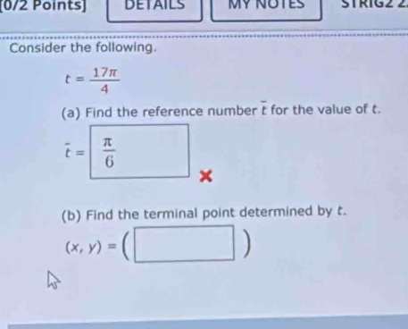 DETAILS STRIG 
Consider the following.
t= 17π /4 
(a) Find the reference number overline t for the value of t.
vector t=□  π /6  × 
(b) Find the terminal point determined by t.
(x,y)=(□ )