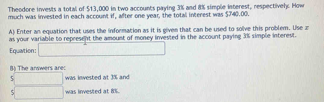 Theodore invests a total of $13,000 in two accounts paying 3% and 8% simple interest, respectively. How 
much was invested in each account if, after one year, the total interest was $740.00. 
A) Enter an equation that uses the information as it is given that can be used to solve this problem. Use x
as your variable to represent the amount of money invested in the account paying 3% simple interest. 
Equation: □ 
B) The answers are:;□ was invested at 3% and
$□ was invested at 8%.