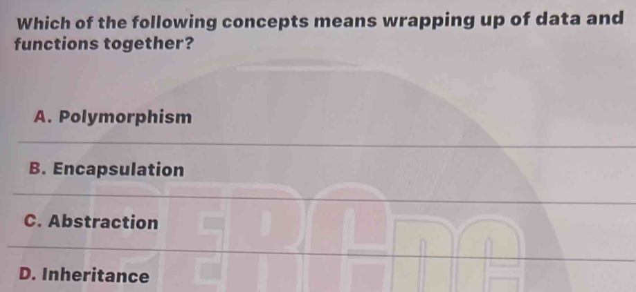 Which of the following concepts means wrapping up of data and
functions together?
A. Polymorphism
B. Encapsulation
C. Abstraction
D. Inheritance